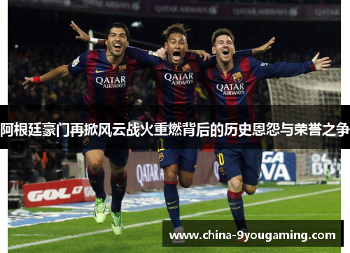 阿根廷豪门再掀风云战火重燃背后的历史恩怨与荣誉之争