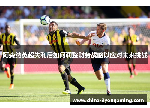 阿森纳英超失利后如何调整财务战略以应对未来挑战
