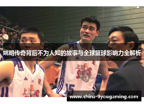 姚明传奇背后不为人知的故事与全球篮球影响力全解析